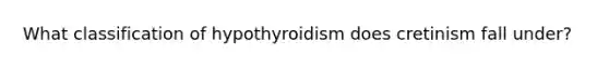 What classification of hypothyroidism does cretinism fall under?