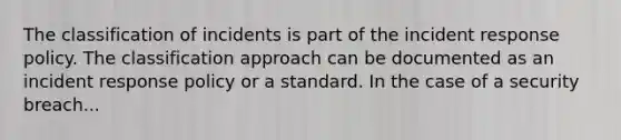 The classification of incidents is part of the incident response policy. The classification approach can be documented as an incident response policy or a standard. In the case of a security breach...