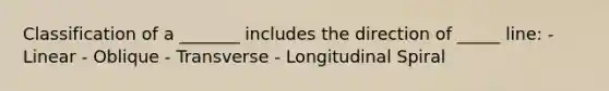 Classification of a _______ includes the direction of _____ line: - Linear - Oblique - Transverse - Longitudinal Spiral