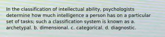 In the classification of intellectual ability, psychologists determine how much intelligence a person has on a particular set of tasks; such a classification system is known as a. archetypal. b. dimensional. c. categorical. d. diagnostic.