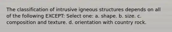 The classification of intrusive igneous structures depends on all of the following EXCEPT: Select one: a. shape. b. size. c. composition and texture. d. orientation with country rock.