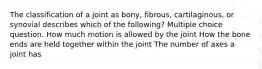 The classification of a joint as bony, fibrous, cartilaginous, or synovial describes which of the following? Multiple choice question. How much motion is allowed by the joint How the bone ends are held together within the joint The number of axes a joint has