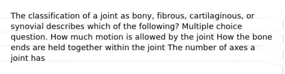 The classification of a joint as bony, fibrous, cartilaginous, or synovial describes which of the following? Multiple choice question. How much motion is allowed by the joint How the bone ends are held together within the joint The number of axes a joint has