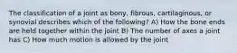 The classification of a joint as bony, fibrous, cartilaginous, or synovial describes which of the following? A) How the bone ends are held together within the joint B) The number of axes a joint has C) How much motion is allowed by the joint