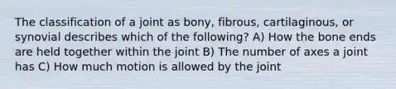 The classification of a joint as bony, fibrous, cartilaginous, or synovial describes which of the following? A) How the bone ends are held together within the joint B) The number of axes a joint has C) How much motion is allowed by the joint