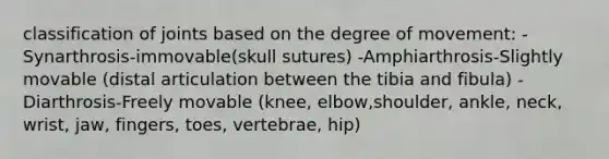 classification of joints based on the degree of movement: -Synarthrosis-immovable(skull sutures) -Amphiarthrosis-Slightly movable (distal articulation between the tibia and fibula) -Diarthrosis-Freely movable (knee, elbow,shoulder, ankle, neck, wrist, jaw, fingers, toes, vertebrae, hip)