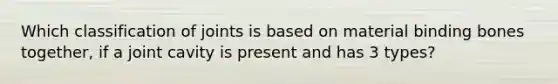 Which classification of joints is based on material binding bones together, if a joint cavity is present and has 3 types?