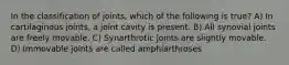 In the classification of joints, which of the following is true? A) In cartilaginous joints, a joint cavity is present. B) All synovial joints are freely movable. C) Synarthrotic joints are slightly movable. D) Immovable joints are called amphiarthroses