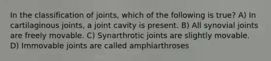 In the classification of joints, which of the following is true? A) In cartilaginous joints, a joint cavity is present. B) All synovial joints are freely movable. C) Synarthrotic joints are slightly movable. D) Immovable joints are called amphiarthroses