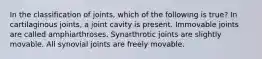 In the classification of joints, which of the following is true? In cartilaginous joints, a joint cavity is present. Immovable joints are called amphiarthroses. Synarthrotic joints are slightly movable. All synovial joints are freely movable.