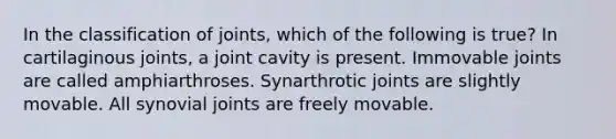 In the classification of joints, which of the following is true? In cartilaginous joints, a joint cavity is present. Immovable joints are called amphiarthroses. Synarthrotic joints are slightly movable. All synovial joints are freely movable.