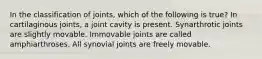 In the classification of joints, which of the following is true? In cartilaginous joints, a joint cavity is present. Synarthrotic joints are slightly movable. Immovable joints are called amphiarthroses. All synovial joints are freely movable.