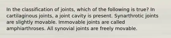 In the classification of joints, which of the following is true? In cartilaginous joints, a joint cavity is present. Synarthrotic joints are slightly movable. Immovable joints are called amphiarthroses. All synovial joints are freely movable.