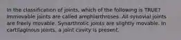 In the classification of joints, which of the following is TRUE? Immovable joints are called amphiarthroses. All synovial joints are freely movable. Synarthrotic joints are slightly movable. In cartilaginous joints, a joint cavity is present.