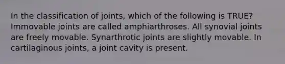 In the classification of joints, which of the following is TRUE? Immovable joints are called amphiarthroses. All synovial joints are freely movable. Synarthrotic joints are slightly movable. In cartilaginous joints, a joint cavity is present.