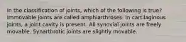 In the classification of joints, which of the following is true? Immovable joints are called amphiarthroses. In cartilaginous joints, a joint cavity is present. All synovial joints are freely movable. Synarthrotic joints are slightly movable.