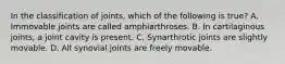 In the classification of joints, which of the following is true? A. Immovable joints are called amphiarthroses. B. In cartilaginous joints, a joint cavity is present. C. Synarthrotic joints are slightly movable. D. All synovial joints are freely movable.