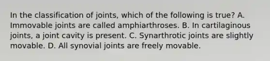 In the classification of joints, which of the following is true? A. Immovable joints are called amphiarthroses. B. In cartilaginous joints, a joint cavity is present. C. Synarthrotic joints are slightly movable. D. All synovial joints are freely movable.