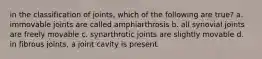 in the classification of joints, which of the following are true? a. immovable joints are called amphiarthrosis b. all synovial joints are freely movable c. synarthrotic joints are slightly movable d. in fibrous joints, a joint cavity is present