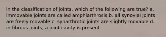 in the classification of joints, which of the following are true? a. immovable joints are called amphiarthrosis b. all synovial joints are freely movable c. synarthrotic joints are slightly movable d. in fibrous joints, a joint cavity is present