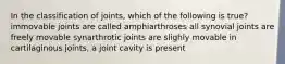 In the classification of joints, which of the following is true? immovable joints are called amphiarthroses all synovial joints are freely movable synarthrotic joints are slighly movable in cartilaginous joints, a joint cavity is present