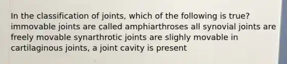 In the classification of joints, which of the following is true? immovable joints are called amphiarthroses all synovial joints are freely movable synarthrotic joints are slighly movable in cartilaginous joints, a joint cavity is present