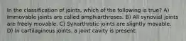 In the classification of joints, which of the following is true? A) Immovable joints are called amphiarthroses. B) All synovial joints are freely movable. C) Synarthrotic joints are slightly movable. D) In cartilaginous joints, a joint cavity is present.