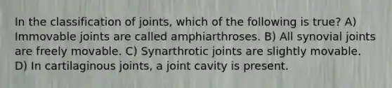 In the classification of joints, which of the following is true? A) Immovable joints are called amphiarthroses. B) All synovial joints are freely movable. C) Synarthrotic joints are slightly movable. D) In cartilaginous joints, a joint cavity is present.