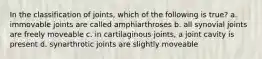 In the classification of joints, which of the following is true? a. immovable joints are called amphiarthroses b. all synovial joints are freely moveable c. in cartilaginous joints, a joint cavity is present d. synarthrotic joints are slightly moveable