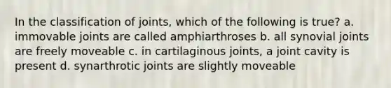 In the classification of joints, which of the following is true? a. immovable joints are called amphiarthroses b. all synovial joints are freely moveable c. in cartilaginous joints, a joint cavity is present d. synarthrotic joints are slightly moveable