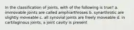 In the classification of joints, with of the following is true? a. immovable joints are called amphiarthroses b. synarthrotic are slightly moveable c. all synovial joints are freely moveable d. in cartilaginous joints, a joint cavity is present