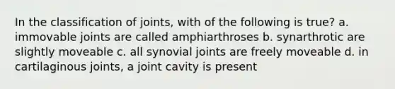 In the classification of joints, with of the following is true? a. immovable joints are called amphiarthroses b. synarthrotic are slightly moveable c. all synovial joints are freely moveable d. in cartilaginous joints, a joint cavity is present