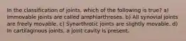 In the classification of joints, which of the following is true? a) Immovable joints are called amphiarthroses. b) All synovial joints are freely movable. c) Synarthrotic joints are slightly movable. d) In cartilaginous joints, a joint cavity is present.