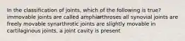 In the classification of joints, which of the following is true? immovable joints are called amphiarthroses all synovial joints are freely movable synarthrotic joints are slightly movable in cartilaginous joints, a joint cavity is present