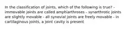 In the classification of joints, which of the following is true? - immovable joints are called amphiarthroses - synarthrotic joints are slightly movable - all synovial joints are freely movable - in cartilaginous joints, a joint cavity is present