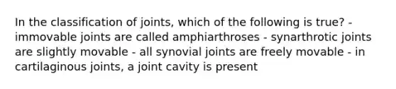 In the classification of joints, which of the following is true? - immovable joints are called amphiarthroses - synarthrotic joints are slightly movable - all synovial joints are freely movable - in cartilaginous joints, a joint cavity is present