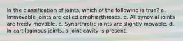 In the classification of joints, which of the following is true? a. Immovable joints are called amphiarthroses. b. All synovial joints are freely movable. c. Synarthrotic joints are slightly movable. d. In cartilaginous joints, a joint cavity is present.