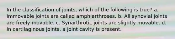 In the classification of joints, which of the following is true? a. Immovable joints are called amphiarthroses. b. All synovial joints are freely movable. c. Synarthrotic joints are slightly movable. d. In cartilaginous joints, a joint cavity is present.