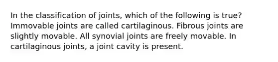 In the classification of joints, which of the following is true? Immovable joints are called cartilaginous. Fibrous joints are slightly movable. All synovial joints are freely movable. In cartilaginous joints, a joint cavity is present.