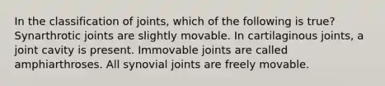 In the classification of joints, which of the following is true? Synarthrotic joints are slightly movable. In cartilaginous joints, a joint cavity is present. Immovable joints are called amphiarthroses. All synovial joints are freely movable.