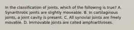 In the classification of joints, which of the following is true? A. Synarthrotic joints are slightly moveable. B. In cartilaginous joints, a joint cavity is present. C. All synovial joints are freely movable. D. Immovable joints are called amphiarthroses.