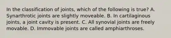 In the classification of joints, which of the following is true? A. Synarthrotic joints are slightly moveable. B. In cartilaginous joints, a joint cavity is present. C. All synovial joints are freely movable. D. Immovable joints are called amphiarthroses.