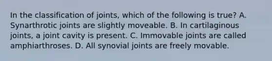 In the classification of joints, which of the following is true? A. Synarthrotic joints are slightly moveable. B. In cartilaginous joints, a joint cavity is present. C. Immovable joints are called amphiarthroses. D. All synovial joints are freely movable.