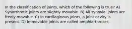 In the classification of joints, which of the following is true? A) Synarthrotic joints are slightly movable. B) All synovial joints are freely movable. C) In cartilaginous joints, a joint cavity is present. D) Immovable joints are called amphiarthroses.