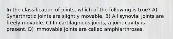 In the classification of joints, which of the following is true? A) Synarthrotic joints are slightly movable. B) All synovial joints are freely movable. C) In cartilaginous joints, a joint cavity is present. D) Immovable joints are called amphiarthroses.