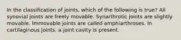 In the classification of joints, which of the following is true? All synovial joints are freely movable. Synarthrotic joints are slightly movable. Immovable joints are called amphiarthroses. In cartilaginous joints, a joint cavity is present.