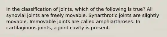 In the classification of joints, which of the following is true? All synovial joints are freely movable. Synarthrotic joints are slightly movable. Immovable joints are called amphiarthroses. In cartilaginous joints, a joint cavity is present.