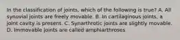 In the classification of joints, which of the following is true? A. All synovial joints are freely movable. B. In cartilaginous joints, a joint cavity is present. C. Synarthrotic joints are slightly movable. D. Immovable joints are called amphiarthroses