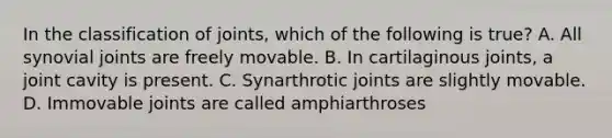 In the classification of joints, which of the following is true? A. All synovial joints are freely movable. B. In cartilaginous joints, a joint cavity is present. C. Synarthrotic joints are slightly movable. D. Immovable joints are called amphiarthroses