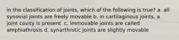 in the classification of joints, which of the following is true? a. all synovial joints are freely movable b. in cartilaginous joints, a joint cavity is present. c. immovable joints are called amphiathrosis d. synarthrotic joints are slightly movable